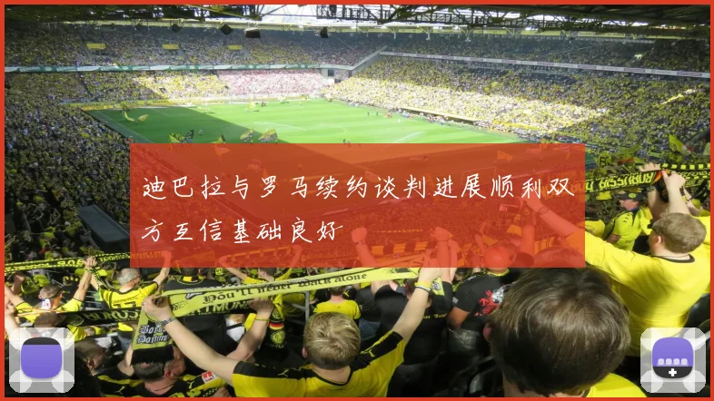 迪巴拉与罗马续约谈判进展顺利双方互信基础良好