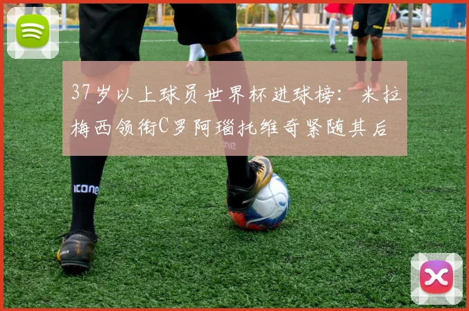 37岁以上球员世界杯进球榜：米拉梅西领衔C罗阿瑙托维奇紧随其后