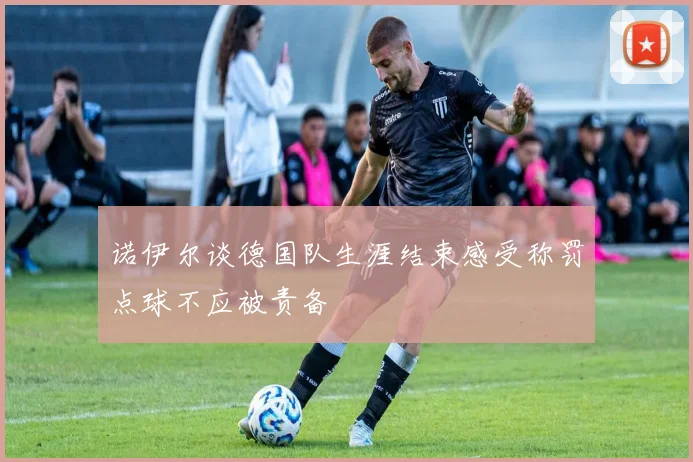 诺伊尔谈德国队生涯结束感受称罚点球不应被责备