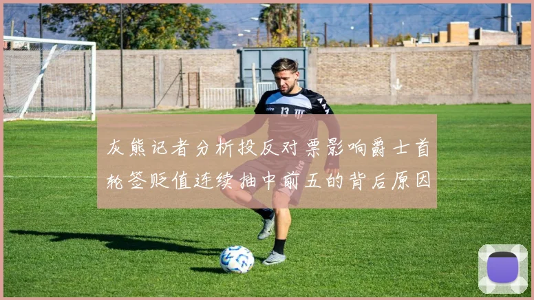灰熊记者分析投反对票影响爵士首轮签贬值连续抽中前五的背后原因