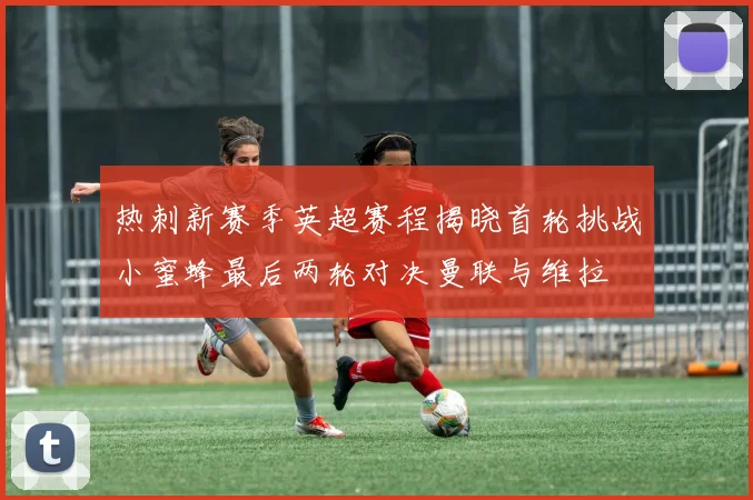 热刺新赛季英超赛程揭晓首轮挑战小蜜蜂最后两轮对决曼联与维拉