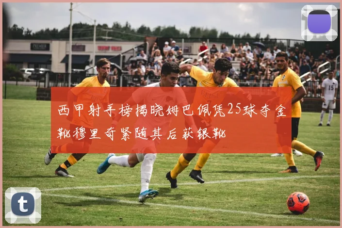 西甲射手榜揭晓姆巴佩凭25球夺金靴穆里奇紧随其后获银靴