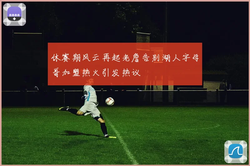 休赛期风云再起老詹告别湖人字母哥加盟热火引发热议