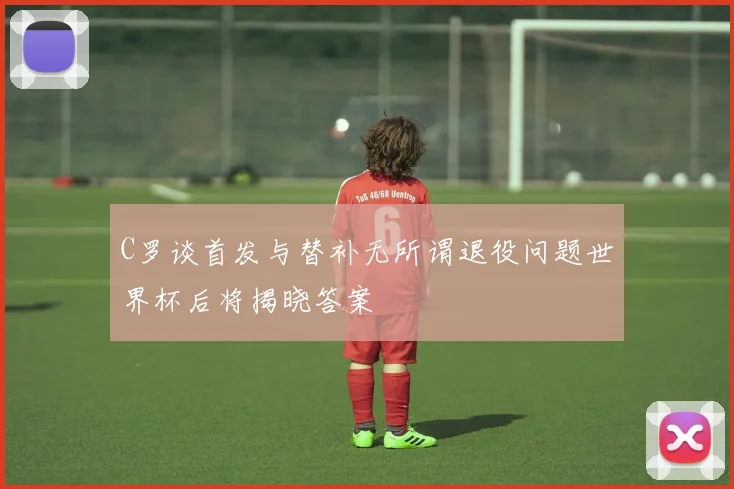 C罗谈首发与替补无所谓退役问题世界杯后将揭晓答案
