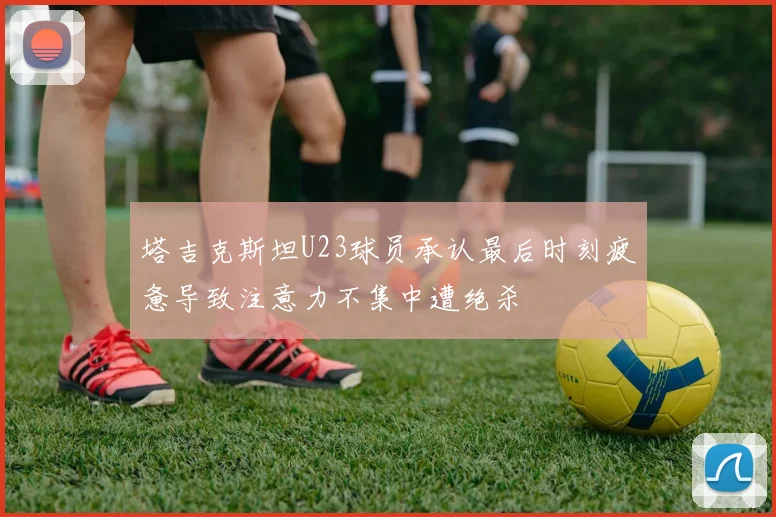 塔吉克斯坦U23球员承认最后时刻疲惫导致注意力不集中遭绝杀