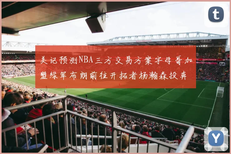 美记预测NBA三方交易方案字母哥加盟绿军布朗前往开拓者杨瀚森投奔雄鹿