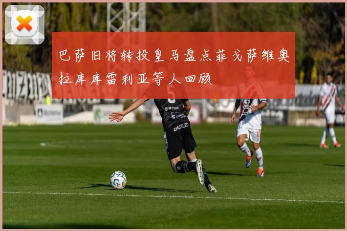 巴萨旧将转投皇马盘点菲戈萨维奥拉库库雷利亚等人回顾