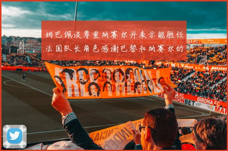 姆巴佩谈尊重纳赛尔并表示能胜任法国队长角色感谢巴黎和纳赛尔的支持