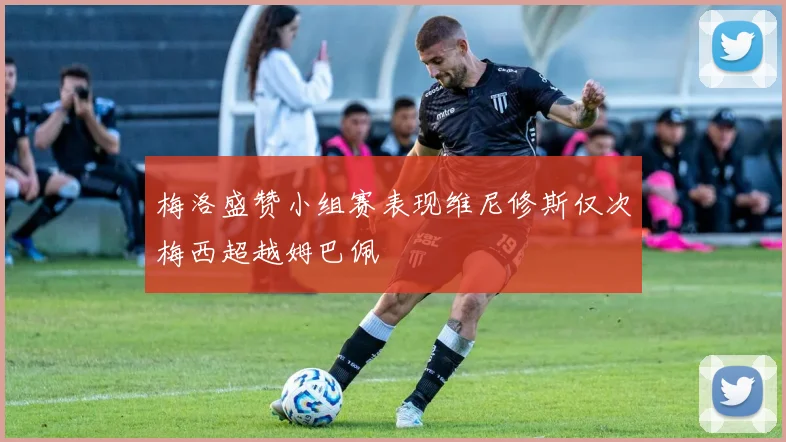 梅洛盛赞小组赛表现维尼修斯仅次梅西超越姆巴佩