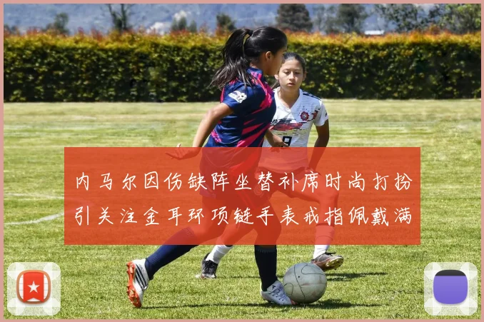 内马尔因伤缺阵坐替补席时尚打扮引关注金耳环项链手表戒指佩戴满身