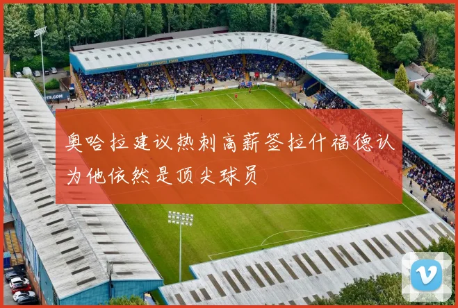 奥哈拉建议热刺高薪签拉什福德认为他依然是顶尖球员