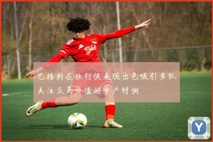 巴格利在独行侠表现出色吸引多队关注交易价值超中产特例